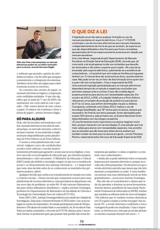 Setembro 2013 exame informática
79
o software que permite a gestão de ativi-
dadesescolares;edaNovabitqueassegura
amanutençãoeaintegraçãodossistemas.
Tambémvaiserfeitoumseguroparacobrir
eventuais avarias ou extravios.
Ao contrário das versões de papel, os
manuais eletrónicos exigem a cooperação
entre múltiplas entidades. O que não sig-
nifica que as aulas do 7º ano da EBFA vão
representar um corte radical com o pas-
sado: «Não vamos deixar de usar caneta
e papel. Os alunos vão continuar a fazer a
fichas de papel», atenta Germano Bagão.
Só para algunS
Hoje,nãoháumplanonacionalparaouso
dos manuaiseletrónicosnassalasdeaula–
atéporque,nomercadonacional,aofertaé
escassaeresume-seaosmateriaiscomple-
mentares disponibilizados pelas platafor-
mas da Porto Editora ou da Texto Editora.
O acesso a estas plataformas não é uni-
versal: nalguns casos são estabelecidos
acordos entre editoras e escolas (maiori-
tariamenteprivadas)paragarantiroacessoaosrecursosdigitais;enou-
troscasossãoosencarregadosdeeducaçãoque,poriniciativaprópria,
desembolsam o valor necessário. O Ministério da Educação e Ciência
(MEC) ainda não definiu a estratégia a seguir no que toca a modelos de
acesso e ao financiamento dos manuais eletrónicos – e é improvável
que tome uma decisão antes de se conhecerem os resultados dos pri-
meiros projetos-piloto.
Qualquerdecisãoquevenhaasertomadaterádetersempreemconta
o contexto escolar. «Houve escolas que compraram acessos para estas
plataformasderecursoseletrónicos,masquedepoissedepararamcom
um novo tipo de problema: as redes Wi-Fi não estavam dimensiona-
das para tantos utilizadores simultâneo», explica António Domingos,
professor do Departamento de Matemática da Faculdade de Ciências e
Tecnologia da Universidade Nova de Lisboa (FCTUNL).
Entre2007e2011,AntónioDomingosliderouumestudodaUnidadede
Investigação, Educação e Desenvolvimento (UIED) sobre o uso as tecno-
logiasnoensinodamatemática.Noestudoparticiparammaisde100pro-
fessorese700alunosdoensinobásicoesecundário,de20escolasdoPaís.
Entreasmuitasconclusões,odocentedaFCTUNLdestacauma:éneces-
sário formar os professores para que possam tirar partido das novas fer-
ramentasqueajudam«oalunoaexplorareacons-
truiroseuconhecimento».
«Aindanãosepodesubstituirtodososmanuais
impressospormanuaiseletrónicos,porqueases-
colasnãoestãopreparadas.Hásituaçõesemquea
versãoeletrónicapermitequealunosquenãotêm
manuais acompanhem as aulas. É uma tendên-
cia natural, mas essa substituição terá de ser feita
gradualmente», acrescenta António Domingos.
Mas não são só os professores e alunos que te-
rão de aprender a dominar as novas ferramentas.
António Ramos, presidente da Associação Nacio-
naldeProfessoresdeInformática(ANPRI),lembra
quetambémaseditorasterãodereverestratégias:
«Há editoras que só vendem versões eletrónicas
emCDaquemcompraaversãoempapel.Nasau-
las de TIC, a versão eletrónica é suficiente e tem a
vantagemdepoderseratualizada.Oqueéimpor-
tante,setivermosemcontaqueasescolasadotam
os mesmos manuais durante três anos».
o que diz a lei
A legislação atual não aplica qualquer limitação ao uso de
manuais escolares em suporte eletrónico. A Lei n.º 47/2006
contempla o uso de recursos alternativos aos manuais impressos,
«independentemente da forma de que se revistam, do suporte em
que são disponibilizados e dos fins para que foram concebidos,
apresentados de forma inequivocamente autónoma em relação aos
manuais escolares».
Ana Luísa Neves, responsável pelo Departamento de Manuais
Escolares na Direção Geral de Educação (DGE), recorda que, tal
como está, a lei atual apenas incide nos conteúdos que deverão
ser lecionados e não sobre o suporte que é usado. «No caso de se
enveredar pelo suporte eletrónico, subentende-se a existência de
computadores... e é possível que nem todas as famílias portuguesas
tenham um. O manual deve dar autonomia ao aluno, quando está em
casa. Não pode tornar-se um fator de discriminação entre quem tem
e quem não tem computador», frisa a responsável da DGE.
Uma eventual migração generalizada para os manuais eletrónicos
dependerá sempre de um estudo e respetivas conclusões que
permitam sopesar prós e contras. O que não invalida alguns
projetos pioneiros para alunos com necessidades especiais. Em
outubro de 2012, a DGE, a Fundação Vodafone e a Porto Editora
relançaram um projeto de produção de audiolivros para alunos
do 5º ao 12 anos, que sofram de limitações visuais ou dislexia.
O programa, conhecido como Daisy 2012, implica o uso de
tecnologia EasyReader, que "lê" textos para os alunos, sempre que
necessário. No final do ano letivo passado, foram abrangidos pelo
projeto 500 alunos e, pela primeira vez, os Exame Nacionais foram
disponibilizados com tecnologia compatível.
«É uma ferramenta muito importante e os alunos reagiram muito
bem, porque cresceram com as tecnologias. É uma solução que traz
mais-valias para alunos com necessidades especiais, mas acredito
que as soluções que são boas para estes alunos acabam por
também revelar-se úteis para os alunos em geral», conclui Filomena
Pereira, responsável pelos Serviços de Educação Especial da DGE.
Além dos links e das pesquisas, os manuais
eletrónicos podem ter um efeito motivador
para os alunos, recorda Germano Bagão
© Todos os direitos reservados. A cópia ou distribuição não autorizada é proibida. Ficheiro gerado para o utilizador 1431570 - hugomguerreiro@gmail.com - 85.138.121.172 (29-08-13 07:28)
 