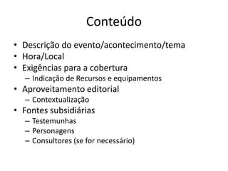 Conteúdo
• Descrição do evento/acontecimento/tema
• Hora/Local
• Exigências para a cobertura
  – Indicação de Recursos e equipamentos
• Aproveitamento editorial
  – Contextualização
• Fontes subsidiárias
  – Testemunhas
  – Personagens
  – Consultores (se for necessário)
 