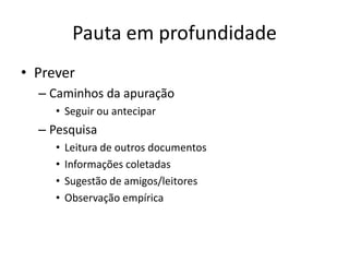 Pauta em profundidade
• Prever
  – Caminhos da apuração
     • Seguir ou antecipar
  – Pesquisa
     •   Leitura de outros documentos
     •   Informações coletadas
     •   Sugestão de amigos/leitores
     •   Observação empírica
 