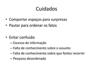 Cuidados
• Comportar espaços para surpresas
• Pautar para ordenar os fatos

• Evitar confusão
  – Excesso de informação
  – Falta de conhecimento sobre o assunto
  – Falta de conhecimento sobre que fontes recorrer
  – Pesquisa desordenada
 