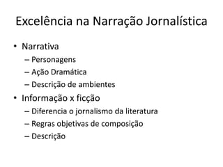Excelência na Narração Jornalística
• Narrativa
  – Personagens
  – Ação Dramática
  – Descrição de ambientes
• Informação x ficção
  – Diferencia o jornalismo da literatura
  – Regras objetivas de composição
  – Descrição
 