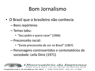 Bom Jornalismo
• O Brasil que o brasileiro não conhecia
  – Bons repórteres
  – Temas tabu:
     • “Sou padre e quero casar” (1966)
  – Preconceito racial:
     • "Existe preconceito de cor no Brasil“ (1967)
  – Personagens controvertidos e contestatórios da
    sociedade: Leila Diniz (1971)
 