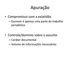 Apuração
• Compromisso com a exiatidão
  – Escrever é apenas uma parte do trabalho
    jornalístico


• Controle/domínio sobre o assunto
  – Caráter documental
  – Volume de Informações necessárias
 