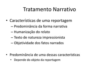 Tratamento Narrativo
• Características de uma reportagem
   – Predominância da forma narrativa
   – Humanização do relato
   – Texto de natureza impressionista
   – Objetividade dos fatos narrados


• Predominância de uma dessas características
  • Depende do objeto da reportagem
 