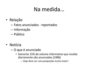Na medida…
• Relação
  – Fatos anunciados - reportados
  – Informação
  – Público


• Notícia
  – O que é anunciado
     • Somente 15% do volume informativo que recebe
       diariamente são anunciados (1986)
        – Hoje deve ser uma proporção muito maior!
 