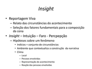 Insight
• Reportagem Viva
  – Relato das circunstâncias do acontecimento
  – Seleção dos fatores fundamentais para a composição
    da cena
• Insight – Intuição – Faro - Percpepção
  – Hipóteses sobre um fenômeno
     • Indícios + conjunto de circunstâncias
     • Ambiente que contextualiza a construção da narrativa
     • Clima
        –   Local
        –   Pessoas envolvidas
        –   Representação do acontecimento
        –   Reação das pessoas envolvidas
 