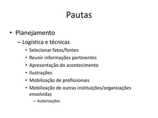 Pautas
• Planejamento
  – Logística e técnicas
     •   Selecionar fatos/fontes
     •   Reunir informações pertinentes
     •   Apresentação do acontecimento
     •   Ilustrações
     •   Mobilização de profissionais
     •   Mobilização de outras instituições/organizações
         envolvidas
          – Autorizações
 