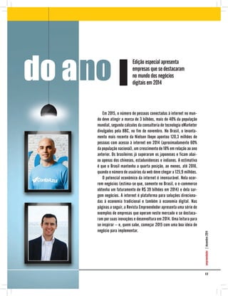 1 7
empreendedor|dezembro2014
Em 2015, o número de pessoas conectadas à internet no mun-
do deve atingir a marca de 3 bilhões, mais de 40% da população
mundial, segundo cálculos da consultoria de tecnologia eMarketer
divulgados pela BBC, no fim de novembro. No Brasil, o levanta-
mento mais recente da Nielsen Ibope apontou 120,3 milhões de
pessoas com acesso à internet em 2014 (aproximadamente 60%
da população nacional), um crescimento de 18% em relação ao ano
anterior. Os brasileiros já superaram os japoneses e ficam abai-
xo apenas dos chineses, estadunidenses e indianos. A estimativa
é que o Brasil mantenha a quarta posição, ao menos, até 2018,
quando o número de usuários da web deve chegar a 125,9 milhões.
O potencial econômico da internet é imensurável. Nela ocor-
rem negócios (estima-se que, somente no Brasil, o e-commerce
obtenha um faturamento de R$ 39 bilhões em 2014) e dela sur-
gem negócios. A internet é plataforma para soluções direciona-
das à economia tradicional e também à economia digital. Nas
páginas a seguir, a Revista Empreendedor apresenta uma série de
exemplos de empresas que operam neste mercado e se destaca-
ram por suas inovações e desenvoltura em 2014. Uma leitura para
se inspirar – e, quem sabe, começar 2015 com uma boa ideia de
negócio para implementar.
do ano
Edição especial apresenta
empresas que se destacaram
no mundo dos negócios
digitais em 2014
 