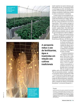 pESQUISA FAPESP 255  z  79
fotos apta/iac
muito superior aos outros sistemas, que
não passam de sete. “A aeroponia reduz
o uso de água em 98%, de fertilizantes
em 60% e de inseticidas em até 100% em
relação aos plantios tradicionais, direto
no solo ou sementeiro”, diz Factor.
A maior parte da necessidade de se-
mentes é suprida por material sem apro-
vação fitossanitária por órgãos oficiais
do governo ou empresas certificadoras.
Por isso, vários produtores recorrem à
importação. “Isso acontece porque os
agricultores e empresas especializadas
do país não conseguem atender a de-
manda”, explica Factor. “Em 2016 foram
importadas 7,8 mil toneladas de mini-
tubérculos para plantio, com um custo
de aproximadamente US$ 9,1 milhões.”
“Nossos clientes são bataticultores
que buscam qualidade com material de
propagação de altíssima qualidade”, in-
forma Lucas Moreira, da CBA Semen-
tes. “Somos os primeiros
no Brasil a produzir em
aeroponia, sem nenhum
contato da cultura com o
solo.” Segundo Moreira,
a empresa foi concebida
com a base tecnológica
do IAC e da Apta.
O sistema aeropônico
tem algumas desvanta-
gens. Entre elas, o alto
custo inicial de implan-
tação, cerca de R$ 600 o
metro quadrado. Além
disso, com os nebuli-
zadores automáticos, o
produtor precisa ter um
gerador para a eventual
falta de energia da rede
pública, sob o risco de perder o cultivo.
“Por ser uma técnica recente – as primei-
ras pesquisas datam da década de 1980
– e ser comercial no Brasil apenas em
2016, a aeroponia ainda tem um amplo
campo de desenvolvimento e aprimora-
mento com mais estudos, principalmente
sobre o manejo da cultura e da nutrição
das plantas”, acrescenta Purquerio. n
A aeroponia
reduz o uso
de fertilizantes,
água e
inseticidas em
relação aos
cultivos
tradicionais
Visão superior do
plantio de
batata-semente
em estufas
Embaixo das mesas
de cultivo, raízes e
minitubérculos
crescem recebendo
água com nutrientes
por nebulização
Projeto
Desenvolvimento de sistema, avaliação da densidade
de plantas e condutividade elétrica da solução nutriti-
va na produção de batata-semente em aeroponia (nº
12/50786-8); Modalidade Auxílio à Pesquisa – Regular;
Programa Primeiros Projetos (PPP) CNPq; Pesquisador
responsável Thiago Leandro Factor (Apta); Investimento
R$ 136.937,62.
 