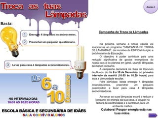 Anexo 1




     Campanha de Troca de Lâmpadas


       Na próxima semana a nossa escola vai
associar-se ao programa "CAMPANHA DE TROCA
DE LÂMPADAS", da iniciativa da EDP Distribuição e
do Ministério da Educação.
       O objectivo é poder contribuir para uma
redução significativa de gastos energéticos do
nosso país e do planeta em geral, usando lâmpadas
de menor consumo.
       A campanha decorrerá na Sala de Convívio
de Alunos, do dia 6 a 10 de Dezembro, no primeiro
intervalo da manhã (10:05 às 10:20 horas) para
toda a comunidade escolar.
       Para participar, basta entregar 4 lâmpadas
incandescentes,      preencher     um     pequeno
questionário e levar para casa 4 lâmpadas
economizadoras.

     Ao trocar as suas lâmpadas estará a reduzir o
  consumo de energia da sua casa, a poupar na
  factura da electricidade e a contribuir para um
                 ambiente melhor.
       Colabora! Poupar energia está nas
               tuas mãos.
                                               Voltar
 