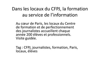 Dans les locaux du CFPJ, la formation au service de l’information Au cœur de Paris, les locaux du Centre de formation et de perfectionnement des journalistes accueillent chaque année 200 élèves et professionnels. Visite guidée.   Tag : CFPJ, journalistes, formation, Paris, locaux, élèves 