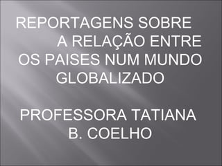 REPORTAGENS SOBRE  A RELAÇÃO ENTRE OS PAISES NUM MUNDO GLOBALIZADO PROFESSORA TATIANA  B. COELHO 