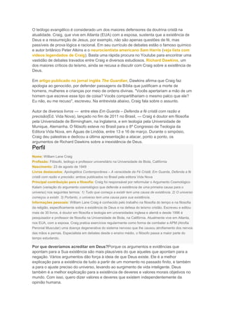 O teólogo evangélico é considerado um dos maiores defensores da doutrina cristã na
atualidade. Craig, que vive em Atlanta (EUA) com a esposa, sustenta que a existência de
Deus e a ressurreição de Jesus, por exemplo, não são apenas questões de fé, mas
passíveis de prova lógica e racional. Em seu currículo de debates estão o famoso químico
e autor britânico Peter Atkins e o neurocientista americano Sam Harris (veja lista com
vídeos legendados de Craig). Basta uma rápida procura no Youtube para encontrar uma
vastidão de debates travados entre Craig e diversos estudiosos. Richard Dawkins, um
dos maiores críticos do teísmo, ainda se recusa a discutir com Craig sobre a existência de
Deus.
Em artigo publicado no jornal inglês The Guardian, Dawkins afirma que Craig faz
apologia ao genocídio, por defender passagens da Bíblia que justificam a morte de
homens, mulheres e crianças por meio de ordens divinas. "Vocês apertariam a mão de um
homem que escreve esse tipo de coisa? Vocês compartilhariam o mesmo palco que ele?
Eu não, eu me recuso", escreveu. Na entrevista abaixo, Craig fala sobre o assunto.
Autor de diversos livros — entre eles Em Guarda – Defenda a fé cristã com razão e
precisão(Ed. Vida Nova), lançado no fim de 2011 no Brasil, — Craig é doutor em filosofia
pela Universidade de Birmingham, na Inglaterra, e em teologia pela Universidade de
Munique, Alemanha. O filósofo esteve no Brasil para o 8º Congresso de Teologia da
Editora Vida Nova, em Águas de Lindóia, entre 13 e 16 de março. Durante o simpósio,
Craig deu palestras e dedicou a última apresentação a atacar, ponto a ponto, os
argumentos de Richard Dawkins sobre a inexistência de Deus.

Perfil
Nome: William Lane Craig
Profissão: Filósofo, teólogo e professor universitário na Universidade de Biola, Califórnia
Nascimento: 23 de agosto de 1949
Livros destacados: Apologética Contemporânea – A veracidade da Fé Cristã; Em Guarda, Defenda a fé
cristã com razão e precisão; ambos publicados no Brasil pela editora Vida Nova
Principal contribuição para a filosofia: Craig foi responsável por reformular o Argumento Cosmológico
Kalam (variação do argumento cosmológico que defende a existência de uma primeira causa para o
universo) nos seguintes termos: 1) Tudo que começa a existir tem uma causa de existência. 2) O universo
começou a existir. 3) Portanto, o universo tem uma causa para sua existência.
Informações pessoais: William Lane Craig é conhecido pelo trabalho na filosofia do tempo e na filosofia
da religião, especificamente sobre a existência de Deus e na defesa do teísmo cristão. Escreveu e editou
mais de 30 livros, é doutor em filosofia e teologia em universidades inglesa e alemã e desde 1996 é
pesquisador e professor de filosofia na Universidade de Biola, na Califórnia. Atualmente vive em Atlanta,
nos EUA, com a esposa. Craig pratica exercícios regularmente como forma de combater a APM (Atrofia
Peronial Muscular) uma doença degenerativa do sistema nervoso que lhe causou atrofiamento dos nervos
das mãos e pernas. Especialista em debates desde o ensino médio, o filósofo passa a maior parte do
tempo estudando.

Por que deveríamos acreditar em Deus?Porque os argumentos e evidências que
apontam para a Sua existência são mais plausíveis do que aqueles que apontam para a
negação. Vários argumentos dão força à ideia de que Deus existe. Ele é a melhor
explicação para a existência de tudo a partir de um momento no passado finito, e também
a para o ajuste preciso do universo, levando ao surgimento de vida inteligente. Deus
também é a melhor explicação para a existência de deveres e valores morais objetivos no
mundo. Com isso, quero dizer valores e deveres que existem independentemente da
opinião humana.

 