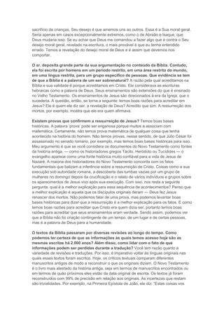 sacrifício de crianças, Seu desejo é que amemos uns ao outros. Essa é a Sua moral geral.
Seria apenas em casos excepcionalmente extremos, como o de Abraão e Isaque, que
Deus mudaria isso. Se eu achar que Deus me comandou a fazer algo que é contra o Seu
desejo moral geral, revelado na escritura, o mais provável é que eu tenha entendido
errado. Temos a revelação do desejo moral de Deus e é assim que devemos nos
comportar.
O sr. deposita grande parte da sua argumentação no conteúdo da Bíblia. Contudo,
ela foi escrita por homens em um período restrito, em uma área restrita do mundo,
em uma língua restrita, para um grupo específico de pessoas. Que evidência se tem
de que a Bíblia é a palavra de um ser sobrenatural? A razão pela qual acreditamos na
Bíblia e sua validade é porque acreditamos em Cristo. Ele considerava as escrituras
hebraicas como a palavra de Deus. Seus ensinamentos são extensões do que é ensinado
no Velho Testamento. Os ensinamentos de Jesus são direcionados à era da Igreja, que o
sucederia. A questão, então, se torna a seguinte: temos boas razões para acreditar em
Jesus? Ele é quem ele diz ser, a revelação de Deus? Acredito que sim. A ressurreição dos
mortos, por exemplo, mostra que ele era quem afirmava.
Existem provas que confirmem a ressurreição de Jesus? Temos boas bases
históricas. A palavra „prova‟ pode ser enganosa porque muitos a associam com
matemática. Certamente, não temos prova matemática de qualquer coisa que tenha
acontecido na história do homem. Não temos provas, nesse sentido, de que Júlio César foi
assassinado no senado romano, por exemplo, mas temos boas bases históricas para isso.
Meu argumento é que se você considera os documentos do Novo Testamento como fontes
da história antiga, — como os historiadores gregos Tácito, Heródoto ou Tucídides — o
evangelho aparece como uma fonte histórica muito confiável para a vida de Jesus de
Nazaré. A maioria dos historiadores do Novo Testamento concorda com os fatos
fundamentais que balizam a inferência sobre a ressurreição de Cristo. Coisas como a sua
execução sob autoridade romana, a descoberta das tumbas vazias por um grupo de
mulheres no domingo depois da crucificação e o relato de vários indivíduos e grupos sobre
os aparecimentos de Jesus vivo após sua execução. Com isso, nos resta a seguinte
pergunta: qual é a melhor explicação para essa sequência de acontecimentos? Penso que
a melhor explicação é aquela que os discípulos originais deram — Deus fez Jesus
renascer dos mortos. Não podemos falar de uma prova, mas podemos levantar boas
bases históricas para dizer que a ressurreição é a melhor explicação para os fatos. E como
temos boas razões para acreditar que Cristo era quem dizia ser, portanto temos boas
razões para acreditar que seus ensinamentos eram verdade. Sendo assim, podemos ver
que a Bíblia não foi criação contingente de um tempo, de um lugar e de certas pessoas,
mas é a palavra de Deus para a humanidade.
O textos da Bíblia passaram por diversas revisões ao longo do tempo. Como
podemos ter certeza de que as informações às quais temos acesso hoje são as
mesmas escritas há 2.000 anos? Além disso, como lidar com o fato de que
informações podem ser perdidas durante a tradução? Você tem razão quanto a
variedade de revisões e traduções. Por isso, é imperativo voltar às línguas originais nas
quais esses textos foram escritos. Hoje, os críticos textuais comparam diferentes
manuscritos antigos de modo a reconstruir o que os originais diziam. O Novo Testamento
é o livro mais atestado da história antiga, seja em termos de manuscritos encontrados ou
em termos de quão próximos eles estão da data original de escrita. Os textos já foram
reconstruídos com 99% de precisão em relação aos originais. As incertezas que restam
são trivialidades. Por exemplo, na Primeira Epístola de João, ele diz: “Estas coisas vos

 