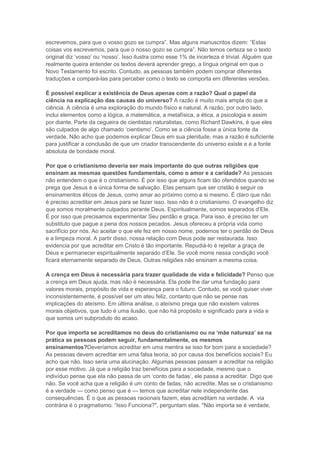 escrevemos, para que o vosso gozo se cumpra”. Mas alguns manuscritos dizem: “Estas
coisas vos escrevemos, para que o nosso gozo se cumpra”. Não temos certeza se o texto
original diz „vosso‟ ou „nosso‟. Isso ilustra como esse 1% de incerteza é trivial. Alguém que
realmente queira entender os textos deverá aprender grego, a língua original em que o
Novo Testamento foi escrito. Contudo, as pessoas também podem comprar diferentes
traduções e compará-las para perceber como o texto se comporta em diferentes versões.
É possível explicar a existência de Deus apenas com a razão? Qual o papel da
ciência na explicação das causas do universo? A razão é muito mais ampla do que a
ciência. A ciência é uma exploração do mundo físico e natural. A razão, por outro lado,
inclui elementos como a lógica, a matemática, a metafísica, a ética, a psicologia e assim
por diante. Parte da cegueira de cientistas naturalistas, como Richard Dawkins, é que eles
são culpados de algo chamado „cientismo‟. Como se a ciência fosse a única fonte da
verdade. Não acho que podemos explicar Deus em sua plenitude, mas a razão é suficiente
para justificar a conclusão de que um criador transcendente do universo existe e é a fonte
absoluta de bondade moral.
Por que o cristianismo deveria ser mais importante do que outras religiões que
ensinam as mesmas questões fundamentais, como o amor e a caridade? As pessoas
não entendem o que é o cristianismo. É por isso que alguns ficam tão ofendidos quando se
prega que Jesus é a única forma de salvação. Elas pensam que ser cristão é seguir os
ensinamentos éticos de Jesus, como amar ao próximo como a si mesmo. É claro que não
é preciso acreditar em Jesus para se fazer isso. Isso não é o cristianismo. O evangelho diz
que somos moralmente culpados perante Deus. Espiritualmente, somos separados d‟Ele.
É por isso que precisamos experimentar Seu perdão e graça. Para isso, é preciso ter um
substituto que pague a pena dos nossos pecados. Jesus ofereceu a própria vida como
sacrifício por nós. Ao aceitar o que ele fez em nosso nome, podemos ter o perdão de Deus
e a limpeza moral. A partir disso, nossa relação com Deus pode ser restaurada. Isso
evidencia por que acreditar em Cristo é tão importante. Repudiá-lo é rejeitar a graça de
Deus e permanecer espiritualmente separado d‟Ele. Se você morre nessa condição você
ficará eternamente separado de Deus. Outras religiões não ensinam a mesma coisa.
A crença em Deus é necessária para trazer qualidade de vida e felicidade? Penso que
a crença em Deus ajuda, mas não é necessária. Ela pode lhe dar uma fundação para
valores morais, propósito de vida e esperança para o futuro. Contudo, se você quiser viver
inconsistentemente, é possível ser um ateu feliz, contanto que não se pense nas
implicações do ateísmo. Em última análise, o ateísmo prega que não existem valores
morais objetivos, que tudo é uma ilusão, que não há propósito e significado para a vida e
que somos um subproduto do acaso.
Por que importa se acreditamos no deus do cristianismo ou na ‘mãe natureza’ se na
prática as pessoas podem seguir, fundamentalmente, os mesmos
ensinamentos?Deveríamos acreditar em uma mentira se isso for bom para a sociedade?
As pessoas devem acreditar em uma falsa teoria, só por causa dos benefícios sociais? Eu
acho que não. Isso seria uma alucinação. Algumas pessoas passam a acreditar na religião
por esse motivo. Já que a religião traz benefícios para a sociedade, mesmo que o
indivíduo pense que ela não passa de um „conto de fadas‟, ele passa a acreditar. Digo que
não. Se você acha que a religião é um conto de fadas, não acredite. Mas se o cristianismo
é a verdade — como penso que é — temos que acreditar nele independente das
consequências. É o que as pessoas racionais fazem, elas acreditam na verdade. A via
contrária é o pragmatismo. “Isso Funciona?", perguntam elas. "Não importa se é verdade,

 