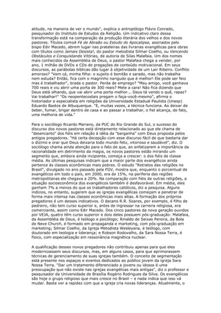 atitude, na maneira de ver o mundo", explica o antropólogo Flávio Conrado,
pesquisador do Instituto de Estudos da Religião. Um indicativo claro dessa
transformação está na comparação da produção literária dos velhos e dos novos
pastores. Títulos comoA Fé de Abraão ou Estudo do Apocalipse, assinados pelo
bispo Edir Macedo, abrem lugar nas prateleiras das livrarias evangélicas para obras
com títulos como Jamais Desista!, do pastor metodista Silmar Coelho, ou Vencendo
Obstáculos e Conquistando Vitórias, de autoria de Silas Malafaia. Um dos nomes
mais conhecidos da Assembléia de Deus, o pastor Malafaia chega a vender, por
ano, 1 milhão de DVDs e CDs de pregações de conteúdo motivacional. Em seus
discursos, as parábolas bíblicas dão lugar à objetividade de um Lair Ribeiro. Conflito
amoroso? "Vem cá, minha filha: o sujeito é bonitão e sarado, mas não trabalha
nem estuda? Então, fica com o magrinho narigudo que é melhor! Ele pode ser feio
mas é trabalhador", brada o pastor. Perda de emprego? "Meu amigo, você ganhava
700 reais e viu abrir uma porta de 300 reais? Mete a cara! Não fica dizendo que
Deus está olhando, que vai abrir uma porta melhor... Deus tá vendo o quê, rapaz?
Vai trabalhar!" "Os neopentecostais pregam o faça-você-mesmo", afirma o
historiador e especialista em religiões da Universidade Estadual Paulista (Unesp)
Eduardo Bastos de Albuquerque. "E, muitas vezes, a técnica funciona. Ao deixar de
beber, fumar, brigar dentro de casa e ao passar a trabalhar, o fiel alcança, de fato,
uma melhoria de vida."
Para o sociólogo Ricardo Mariano, da PUC do Rio Grande do Sul, o sucesso do
discurso dos novos pastores está diretamente relacionado ao que ele chama de
"desencanto" dos fiéis em relação à idéia da "barganha" com Deus proposta pelos
antigos pregadores. "Há certa decepção com esse discurso fácil de que bastaria dar
o dízimo e orar que Deus deixaria todo mundo feliz, vitorioso e saudável", diz. O
sociólogo chama ainda atenção para o fato de que, ao enfatizarem a importância da
racionalidade em detrimento da magia, os novos pastores estão mirando um
segmento que, embora ainda incipiente, começa a crescer: o dos fiéis de classe
média. As últimas pesquisas indicam que a maior parte dos evangélicos ainda
pertence às classes econômicas mais pobres. O estudo "Retratos das religiões no
Brasil", divulgado no ano passado pela FGV, mostra que, enquanto o porcentual de
evangélicos em todo o país, em 2000, era de 15%, na periferia das regiões
metropolitanas ele chegava a 20%. Na comparação com fiéis de outras religiões, a
situação socioeconômica dos evangélicos também é desfavorável. Em média, eles
ganham 7% a menos do que os trabalhadores católicos, diz a pesquisa. Alguns
indícios, no entanto, sugerem que as igrejas evangélicas começam a penetrar de
forma mais intensa nas classes econômicas mais altas. A formação dos próprios
pregadores é um desses indicativos. O decano R.R. Soares, por exemplo, é filho de
pedreiro, não tem curso superior e, antes de ingressar na carreira religiosa, era
comerciante, assim como Edir Macedo. Dos cinco pastores da nova geração ouvidos
por VEJA, quatro têm curso superior e dois deles possuem pós-graduação: Malafaia,
da Assembléia de Deus, é teólogo e psicólogo; Rinaldo de Seixas Pereira, da Bola
de Neve Church, é formado em propaganda e marketing, com pós-graduação em
marketing; Silmar Coelho, da Igreja Metodista Wesleyana, é teólogo, com
doutorado em teologia e liderança; e Robson Rodovalho, da Sara Nossa Terra, é
físico, com especialização em ressonância magnética nuclear.
A qualificação desses novos pregadores não contribuiu apenas para que eles
modernizassem seus discursos, mas, em alguns casos, para que aprimorassem
técnicas de gerenciamento de suas igrejas também. O conceito de segmentação
está presente nos espaços e eventos dedicados ao público jovem da igreja Sara
Nossa Terra. "Dar um tratamento diferenciado a jovens ou idosos é uma
preocupação que não existe nas igrejas evangélicas mais antigas", diz o professor e
pesquisador da Universidade de Brasília Rogério Rodrigues da Silva. Os evangélicos
são hoje o grupo religioso que mais cresce no Brasil – e nada indica que isso vá
mudar. Basta ver a rapidez com que a igreja cria novas lideranças. Atualmente, o

 