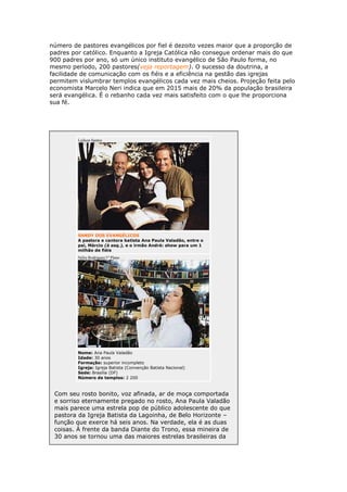 número de pastores evangélicos por fiel é dezoito vezes maior que a proporção de
padres por católico. Enquanto a Igreja Católica não consegue ordenar mais do que
900 padres por ano, só um único instituto evangélico de São Paulo forma, no
mesmo período, 200 pastores(veja reportagem). O sucesso da doutrina, a
facilidade de comunicação com os fiéis e a eficiência na gestão das igrejas
permitem vislumbrar templos evangélicos cada vez mais cheios. Projeção feita pelo
economista Marcelo Neri indica que em 2015 mais de 20% da população brasileira
será evangélica. É o rebanho cada vez mais satisfeito com o que lhe proporciona
sua fé.

Lailson Santos

SANDY DOS EVANGÉLICOS
A pastora e cantora batista Ana Paula Valadão, entre o
pai, Márcio (à esq.), e o irmão André: show para um 1
milhão de fiéis
Nélio Rodrigues/1º Plano

Nome: Ana Paula Valadão
Idade: 30 anos
Formação: superior incompleto
Igreja: Igreja Batista (Convenção Batista Nacional)
Sede: Brasília (DF)
Número de templos: 2 200

Com seu rosto bonito, voz afinada, ar de moça comportada
e sorriso eternamente pregado no rosto, Ana Paula Valadão
mais parece uma estrela pop de público adolescente do que
pastora da Igreja Batista da Lagoinha, de Belo Horizonte –
função que exerce há seis anos. Na verdade, ela é as duas
coisas. À frente da banda Diante do Trono, essa mineira de
30 anos se tornou uma das maiores estrelas brasileiras da

 
