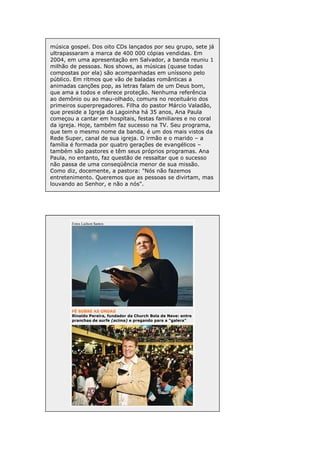 música gospel. Dos oito CDs lançados por seu grupo, sete já
ultrapassaram a marca de 400 000 cópias vendidas. Em
2004, em uma apresentação em Salvador, a banda reuniu 1
milhão de pessoas. Nos shows, as músicas (quase todas
compostas por ela) são acompanhadas em uníssono pelo
público. Em ritmos que vão de baladas românticas a
animadas canções pop, as letras falam de um Deus bom,
que ama a todos e oferece proteção. Nenhuma referência
ao demônio ou ao mau-olhado, comuns no receituário dos
primeiros superpregadores. Filha do pastor Márcio Valadão,
que preside a Igreja da Lagoinha há 35 anos, Ana Paula
começou a cantar em hospitais, festas familiares e no coral
da igreja. Hoje, também faz sucesso na TV. Seu programa,
que tem o mesmo nome da banda, é um dos mais vistos da
Rede Super, canal de sua igreja. O irmão e o marido – a
família é formada por quatro gerações de evangélicos –
também são pastores e têm seus próprios programas. Ana
Paula, no entanto, faz questão de ressaltar que o sucesso
não passa de uma conseqüência menor de sua missão.
Como diz, docemente, a pastora: "Nós não fazemos
entretenimento. Queremos que as pessoas se divirtam, mas
louvando ao Senhor, e não a nós".

Fotos Lailson Santos

FÉ SOBRE AS ONDAS
Rinaldo Pereira, fundador da Church Bola de Neve: entre
pranchas de surfe (acima) e pregando para a "galera"

 