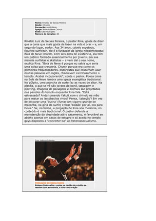 Nome: Rinaldo de Seixas Pereira
Idade: 34 anos
Formação: publicitário
Igreja: Bola de Neve Church
Sede: São Paulo (SP)
Número de templos: 26

Rinaldo Luiz de Seixas Pereira, o pastor Rina, gosta de dizer
que a coisa que mais gosta de fazer na vida é orar – e, em
segundo lugar, surfar. Aos 34 anos, cabelo espetado,
figurino surfwear, ele é o fundador da igreja neopentecostal
Bola de Neve Church. Com seis anos de existência, ela tem
um público formado essencialmente por jovens, em sua
maioria surfistas e skatistas – e vem daí o seu nome,
explica Rina. "Bola de Neve é porque eu sabia que seria
uma coisa que cresceria. Church porque era como os
primeiros freqüentadores, esportistas que costumam usar
muitas palavras em inglês, chamavam carinhosamente o
templo. Acabei incorporando", conta o pastor. Pouca coisa
na Bola de Neve lembra uma igreja evangélica tradicional.
No púlpito, uma prancha de surfe faz as vezes de altar. Na
platéia, o que se vê são jovens de boné, tatuagem e
piercing. Imagens de paisagens e animais são projetadas
nas paredes do templo enquanto Rina fala. "Está
estressado? Anda tomando Yakult com o chinelo na mão
para matar os lactobacilos vivos? Pensa, 'cabeção'! Em vez
de estourar uma 'bucha' (fumar um cigarro grande de
maconha, na gíria do surfe) e ficar 'doidão' por aí, ora para
Deus." Se, na forma, a pregação de Rina soa moderna, no
conteúdo é mais tradicional. O pastor defende a
manutenção da virgindade até o casamento, é favorável ao
aborto apenas em casos de estupro e só aceita no templo
gays dispostos a "converter-se" ao heterossexualismo.

Fotos Anderson Schneider

PREGAÇÃO DE RESULTADOS
Robson Rodovalho: rombo no cartão de crédito se
resolve com economia, e não com oração

 