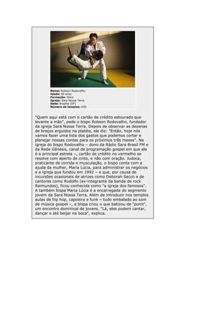 Nome: Robson Rodovalho
Idade: 50 anos
Formação: físico
Igreja: Sara Nossa Terra
Sede: Brasília (DF)
Número de templos: 650

"Quem aqui está com o cartão de crédito estourado que
levante a mão", pede o bispo Robson Rodovalho, fundador
da igreja Sara Nossa Terra. Depois de observar as dezenas
de braços erguidos na platéia, ele diz: "Então, hoje nós
vamos fazer uma lista dos gastos que podemos cortar e
planejar nossas contas para os próximos três meses". Na
igreja do bispo Rodovalho – dono da Rádio Sara Brasil FM e
da Rede Gênesis, canal de programação gospel em que ele
é a principal estrela –, cartão de crédito no vermelho se
resolve com aperto de cinto, e não com oração. Judoca,
praticante de corrida e musculação, o bispo conta com a
ajuda da mulher, Maria Lúcia, para administrar os negócios
e a igreja que fundou em 1992 – e que, por causa de
incursões ocasionais de atrizes como Deborah Secco e de
cantores como Rodolfo (ex-integrante da banda de rock
Raimundos), ficou conhecida como "a igreja dos famosos".
A também bispa Maria Lúcia é a encarregada do segmento
jovem da Sara Nossa Terra. Além de introduzir nos templos
aulas de hip hop, capoeira e funk – tudo embalado ao som
de música gospel –, a bispa criou o que batizou de "point",
um encontro dominical de jovens. "Lá, eles podem cantar,
dançar e até beijar na boca", explica.

 