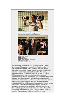 "CASAMENTO É COMO CONTA BANCÁRIA"
"Só saca quem deposita", diz o pastor Silmar
Coelho(acima, na academia de seu prédio)

Nome: Silmar Coelho
Idade: 55 anos
Formação: teólogo
Igreja: Igreja Metodista Wesleyana
Sede: Petrópolis (RJ)
Número de templos: 500

Em arrastado sotaque carioca, o pastor Silmar Coelho
provoca os fiéis do sexo masculino: "Meu irrrrmão,
casamento é que nem conta bancária. Só saca quem
deposita. Tem de dar flores, elogiar todo dia. Depois, não
adianta reclamar que o saldo tá zerado". Foi assim,
recorrendo mais a conselhos práticos do que a citações
bíblicas, que esse pastor metodista se tornou uma
celebridade do mundo evangélico. Seu sucesso é tão grande
que ele hoje é convidado a dar palestras para as mais
diferentes correntes evangélicas do país: virou uma espécie
de consultor para pastores com dificuldades de ibope. O
segredo de Silmar está na capacidade de usar piadas, cenas
de cinema e metáforas futebolísticas para ilustrar os
preceitos da doutrina evangélica e dar suas receitas de
felicidade conjugal, resumidas em livros como Manual de
Namoro e Sexo e Quanto Vale Quem Você Ama, dois dos
dezoito títulos que ele publicou nos últimos anos.

 