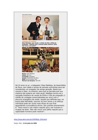 Fotos Roberto Setton

CAMPEÃO DE VENDAS
Silas Malafaia, que vende 1 milhão de CDs e DVDs de
pregação: "Naquilo que o homem pode resolver, Deus
não move uma palha"

Nome: Silas Malafaia
Idade: 48 anos
Formação: psicólogo
Igreja: Assembléia de Deus
Sede: Rio de Janeiro (RJ)
Número de templos: 180 000

Há 24 anos no ar, o telepastor Silas Malafaia, da Assembléia
de Deus, tem idade e tempo de estrada suficientes para ser
considerado um pregador da antiga geração. Basta que
comece a falar, no entanto, para que se perceba que sua
oratória não poderia ser mais atual. Malafaia tornou-se o
campeão brasileiro de venda de DVDs e CDs de pregação (1
milhão de unidades comercializadas por ano) com o
discurso evangélico da moda: aquele que defende que, na
busca pela felicidade, recorrer ao bom senso e ao esforço
individual pode ser muito mais eficaz do que ficar
aguardando a providência divina. Seu grande ensinamento
é: "Deus move o céu inteiro naquilo que o ser humano é
incapaz de fazer. Mas não move uma palha naquilo que a
capacidade humana pode resolver".

http://veja.abril.com.br/120706/p_076.html
Edição 1964 . 12 de julho de 2006

 