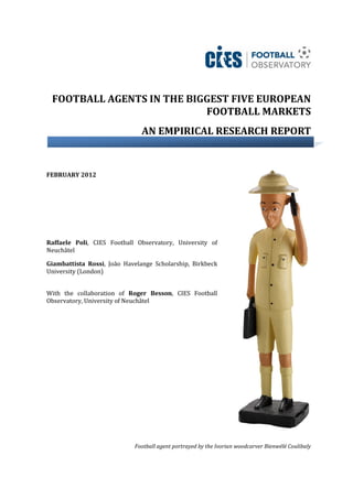 FOOTBALL AGENTS IN THE BIGGEST FIVE EUROPEAN
                           FOOTBALL MARKETS
                               AN EMPIRICAL RESEARCH REPORT


FEBRUARY 2012




Raffaele Poli, CIES Football Observatory, University of
Neuchâtel

Giambattista Rossi, João Havelange Scholarship, Birkbeck
University (London)


With the collaboration of Roger Besson, CIES Football
Observatory, University of Neuchâtel




                            Football agent portrayed by the Ivorian woodcarver Bienwélé Coulibaly
 