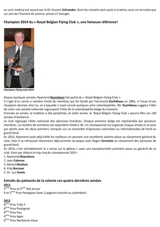 Le suivi médical est assuré par le Dr Vincent Schroeder, dont les conseils sont suivis à la lettre, ainsi on ne traite que
sur avis de l’homme de science, jamais à l’aveugle.
Champion 2014 du « Royal Belgian Flying Club », une fameuse référence!
Champion Flying Club 2014
Depuis quelques années, Raymond Reynckens fait partie du « Royal Belgian Flying Club ».
Il s’agit d’un cercle à nombre limité de membres qui fut fondé par Florimond Duchâteau en 1885, à l’issue d’une
réception donnée chez lui, et à laquelle il avait convié quelques amis colombophiles. Mr Duchâteau suggéra l’idée
de créer une société nationale regroupant l’élite de la colombophilie belge du moment.
D’année en année, la tradition a été perpétrée, et cette année, le ‘Royal Belgian Flying Club » pourra fête ses 130
années d’existence.
Le club regroupe l’élite nationale des épreuves foncières. Chaque province belge est représentée par plusieurs
membres. Le nombre de membres est cependant limité à 30. Un championnat est organisé chaque année et se joue
par points avec les deux premiers marqués sur un ensemble d’épreuves nationales ou internationales de fond ou
grand-fond.
En 2013, Raymond avait déjà titillé les meilleurs en prenant une excellente sixième place au classement général du
club, mais il se retrouvait néanmoins déjà premier ex-aequo avec Roger Vereecke au classement des épreuves de
grand-fond.
En 2014, c’est véritablement la « cerise sur le gâteau » avec une exceptionnelle première place au général de ce
club. Voici par ailleurs le top cinq du championnat 2014 :
1. Raymond Reynckens
2. Jean Calonne
3. Michel Dhalluin
4. Filip Norman
5. Dr. Luc Smets
Extraits du palmarès de la colonie ces quatre dernières années
2011
2ème
Prov et 4ème
Nat Jarnac
4 et 5ème
Prov Perpignan (avec 2 pigeons trouvés au colombier)
2012
8ème
Prov Tulle Y
4ème
Prov Perpignan
9ème
Prov Pau
4ème
Prov Agen
6ème
Prov Narbonne Vieux
 