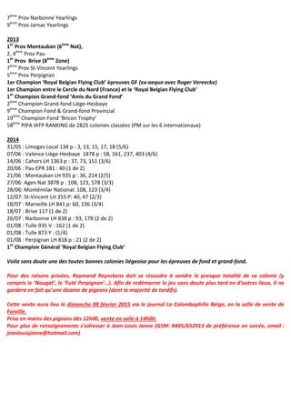 7ème
Prov Narbonne Yearlings
9ème
Prov Jarnac Yearlings
2013
1er
Prov Montauban (6ème
Nat),
2, 4ème
Prov Pau
1er
Prov Brive (8ème
Zone)
7ème
Prov St-Vincent Yearlings
5ème
Prov Perpignan
1er Champion ‘Royal Belgian Flying Club’ épreuves GF (ex-aequo avec Roger Vereecke)
1er Champion entre le Cercle du Nord (France) et le ‘Royal Belgian Flying Club’
1er
Champion Grand-fond ‘Amis du Grand Fond’
2ème
Champion Grand-fond Liège-Hesbaye
9ème
Champion Fond & Grand-fond Provincial
19ème
Champion Fond ‘Bricon Trophy’
58ème
PIPA IATP RANKING de 2825 colonies classées (PM sur les 6 internationaux)
2014
31/05 : Limoges Local 134 p : 3, 13, 15, 17, 18 (5/6)
07/06 : Valence Liège-Hesbaye 1878 p : 58, 161, 237, 403 (4/6)
14/06 : Cahors LH 1363 p : 37, 73, 151 (3/6)
20/06 : Pau EPR 181 : 40 (1 de 2)
21/06 : Montauban LH 935 p : 36, 214 (2/5)
27/06: Agen Nat 3878 p : 108, 123, 578 (3/3)
28/06: Montémilar National: 108, 123 (3/4)
12/07: St-Vincent LH 355 P: 40, 47 (2/3)
18/07 : Marseille LH 841 p: 60, 136 (3/4)
18/07 : Brive 117 (1 de 2)
26/07 : Narbonne LH 838 p : 93, 178 (2 de 2)
01/08 : Tulle 935 V : 162 (1 de 2)
01/08 : Tulle 873 Y : (1/4)
01/08 : Perpignan LH 818 p : 21 (2 de 2)
1er
Champion Général ‘Royal Belgian Flying Club’
Voila sans doute une des toutes bonnes colonies liégeoise pour les épreuves de fond et grand-fond.
Pour des raisons privées, Raymond Reynckens doit se résoudre à vendre le presque totalité de sa colonie (y
compris le ‘Nougat’, le ‘Futé Perpignan’…). Afin de redémarrer le jeu sans doute plus tard en d’autres lieux, Il ne
gardera en fait qu’une dizaine de pigeons (dont la majorité de tardifs).
Cette vente aura lieu le dimanche 08 février 2015 via le journal La Colombophilie Belge, en la salle de vente de
Forville.
Prise en mains des pigeons dès 12h00, vente en salle à 14h00.
Pour plus de renseignements s’adresser à Jean-Louis Janne (GSM: 0495/652913 de préférence en soirée, email :
jeanlouisjanne@hotmail.com)
 