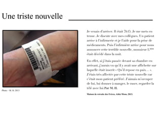 Une triste nouvelle _____________________
                       Je venais d’arriver. Il était 7h15. Je me mets en
                       tenue. Je discute avec mes collègues. Un patient
                       arrive à l’infirmerie et je l’aide pour la prise de
                       médicaments. Puis l’infirmière arrive pour nous
                       annoncer cette terrible nouvelle, monsieur L***
                       était décédé dans la nuit.

                       En effet, si j’étais passée devant sa chambre en
                       arrivant, j’aurais vu qu’il y avait une affichette sur
                       laquelle était inscrit « Qu’il repose en paix… ».
                       J’étais très affectée par cette triste nouvelle car
                       c’était mon patient préféré. J’aimais m’occuper
                       de lui, lui donner à manger, le raser, regarder la
                       télé avec lui.Par M. H.
Photo – M. H. 2013     Maison de retraite des Frères, Athis Mons, 2013.
 