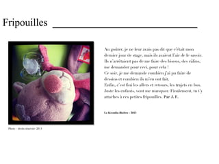 Fripouilles ____________________________

                                 Au goûter, je ne leur avais pas dit que c’était mon
                                 dernier jour de stage, mais ils avaient l’air de le savoir.
                                 Ils n’arrêtaient pas de me faire des bisous, des câlins,
                                 me demander pour ceci, pour cela !
                                 Ce soir, je me demande combien j’ai pu faire de
                                 dessins et combien ils m’en ont fait.
                                 Enfin, c’est fini les allers et retours, les trajets en bus.
                                 Juste les enfants, vont me manquer. Finalement, tu t’y
                                 attaches à ces petites fripouilles. Par J. F.


                                 Le Kremlin-Bicêtre - 2013




 Photo – droits réservés- 2013
 