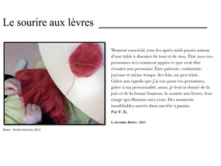 Le sourire aux lèvres ____________________

                                Moment convivial, tous les après-midi passés autour
                                d’une table à discuter de tout et de rien. Être avec ces
                                personnes m’a vraiment appris ce que veut dire
                                écouter une personne. Être patiente, endurante,
                                joyeuse et même temps, des fois, un peu triste.
                                Grâce aux égards que j’ai eus pour ces personnes,
                                grâce à ma personnalité, aussi, je leur ai donné de la
                                joie et de la bonne humeur, le sourire aux lèvres, leur
                                visage qui illumine mes yeux. Des moments
                                inoubliables ancrés dans ma tête à jamais.
                                Par F. K.

                                Le Kremlin- Bicêtre - 2013

Photo – Droits réservés. 2013
 