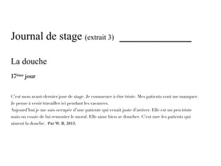Journal de stage (extrait 3) _____________

La douche
17ème jour


C’est mon avant-dernier jour de stage. Je commence à être triste. Mes patients vont me manquer.
Je pense à venir travailler ici pendant les vacances.
Aujourd’hui je me suis occupée d’une patiente qui venait juste d’arriver. Elle est un peu triste
mais on essaie de lui remonter le moral. Elle aime bien se doucher. C’est rare les patients qui
aiment la douche. Par W. B. 2013.
 