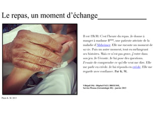 Le repas, un moment d’échange_____________

                       Il est 19h30. C’est l’heure du repas. Je donne à
                       manger à madame B***, une patiente atteinte de la
                       maladie d’Alzheimer. Elle me raconte un moment de
                       sa vie. Puis un autre moment, tout en mélangeant
                       ses histoires. Mais ce n’est pas grave, j’entre dans
                       son jeu. Je l’écoute. Je lui pose des questions.
                       J’essaie de comprendre ce qu’elle veut me dire. Elle
                       me parle en créole. Je lui réponds en créole. Elle me
                       regarde avec confiance. Par K. M.



                       Villejuif (94) - Hôpital PAUL BROUSSE,
                       Service Picasso (Gérontologie III) – janvier 2013



Photo K. M. 2013
 