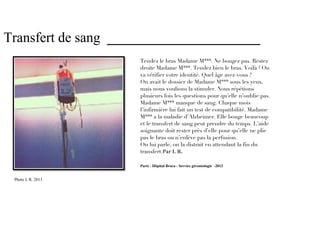 Transfert de sang ______________________
                     Tendez le bras Madame M***. Ne bougez pas. Restez
                     droite Madame M***. Tendez bien le bras. Voilà ! On
                     va vérifier votre identité. Quel âge avez-vous ?
                     On avait le dossier de Madame M*** sous les yeux,
                     mais nous voulions la stimuler. Nous répétions
                     plusieurs fois les questions pour qu’elle n’oublie pas.
                     Madame M*** manque de sang. Chaque mois
                     l’infirmière lui fait un test de compatibilité. Madame
                     M*** a la maladie d’Alzheimer. Elle bouge beaucoup
                     et le transfert de sang peut prendre du temps. L’aide
                     soignante doit rester près d’elle pour qu’elle ne plie
                     pas le bras ou n’enlève pas la perfusion.
                     On lui parle, on la distrait en attendant la fin du
                     transfert.Par I. R.

                     Paris - Hôpital Broca - Service gérontologie -2013


 Photo I. R. 2013
 