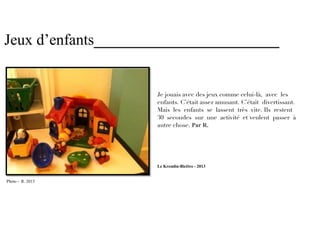 Jeux d’enfants________________________


                     Je jouais avec des jeux comme celui-là, avec les
                     enfants. C’était assez amusant. C’était divertissant.
                     Mais les enfants se lassent très vite. Ils restent
                     30 secondes sur une activité et veulent passer à
                     autre chose. Par R.




                     Le Kremlin-Bicêtre - 2013


Photo - R. 2013
 