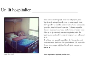 Un lit hospitalier _____________________

                       Ceci est un lit d’hôpital, avec une adaptable, une
                       barrière de sécurité sur le coté et un appareil pour
                       faire gonfler le matelas anti-escarres. C’est un matelas
                       pour les préventions d’escarres. Ce lit me rappelle
                       d’assez mauvais souvenirs, car lorsque je venais pour
                       faire le lit, je tombais sur des draps très sales. Un
                       patient, en particulier, essuyait toujours ses selles sur
                       le lit.
                       Je n’aime pas spécialement faire les lits car ils sont
                       souvent sales.Mais une fois que le lit est fait, avec des
                       draps bien propres, j’aime bien le voir comme ça.
                       Par F. K.


 Photo – F. K - 2013   Paris - Hôpital Broca - Service de gériatrie - 2013
 