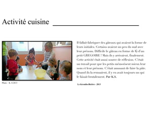 Activité cuisine _______________________

                     Il fallait fabriquer des gâteaux qui avaient la forme de
                     leurs initiales. Certains avaient un peu du mal avec
                     leur prénom. Difficile le gâteau en forme de G d’un
                     petit GREGOIRE ! Mais ils y arrivaient, finalement.
                     Cette activité était aussi source de réflexion. C’était
                     un travail pour que les petits mémorisent mieux leur
                     nom et leur prénom. C’était amusant de faire la pâte.
                     Quand ils la remuaient, il y en avait toujours un qui
                     le faisait brutalement. Par K.S.

Photo – K. S 2013     Le Kremlin-Bicêtre - 2013
 