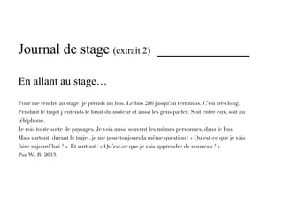 Journal de stage (extrait 2) _____________

En allant au stage…
Pour me rendre au stage, je prends un bus. Le bus 286 jusqu’au terminus. C’est très long.
Pendant le trajet j’entends le bruit du moteur et aussi les gens parler. Soit entre eux, soit au
téléphone.
Je vois toute sorte de paysages. Je vois aussi souvent les mêmes personnes, dans le bus.
Mais surtout, durant le trajet, je me pose toujours la même question : « Qu’est-ce que je vais
faire aujourd’hui ? ». Et surtout : « Qu’est-ce que je vais apprendre de nouveau ? ».
Par W. R. 2013.
 
