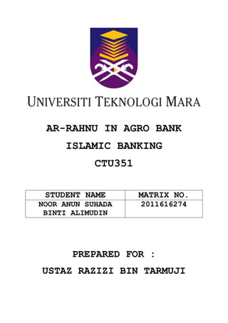 AR-RAHNU IN AGRO BANK
ISLAMIC BANKING
CTU351
STUDENT NAME

MATRIX NO.

NOOR ANUN SUHADA
BINTI ALIMUDIN

2011616274

PREPARED FOR :
USTAZ RAZIZI BIN TARMUJI

 