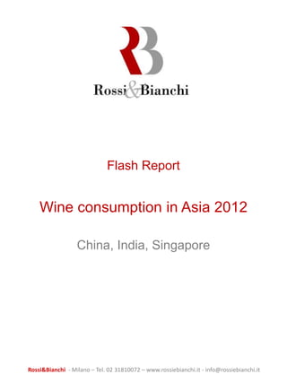 Flash Report


    Wine consumption in Asia 2012

                  China, India, Singapore




Rossi&Bianchi - Milano – Tel. 02 31810072 – www.rossiebianchi.it - info@rossiebianchi.it
 