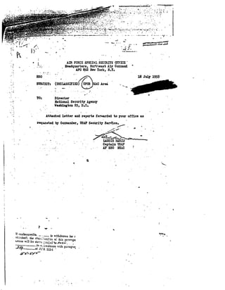 -.,..... w 
'. 
, 
'. 
..,. .....__.......-.....:.. .. -';;~-.-' 
....... 
.~~ -J"• 
~----_. 
Am FO~:: SPECI,L Sm'ORITI OFFICE . 
Beadq13.1'ters, !lo:-t"least Air Co:::::md 
APe ~02 Nev York, N.Y. 
," 
18 J~ 19S5' 
Area 
Director 
1b.tion.:U. Secu:olt1 Agener 
V~ton 25, D.O. 
..t........ 
sso 
StJB.T:mT: 
TO: 
o 
"j 
. : 
...~ 
'" .: 
Attach~d letter aJ:d r.eports forwarded to TOur oi"fice as 
'.. . . .,..,..- 
r.equastad bj Co::::aa.Mer, llSAF S8eUrltT Semc". 
'~5" ~.~ 
, ~~~~ 
'. LlDDIE :·LUtIif 
Csptain llSAr 
J.F SSO IlE.~C 
....., 
,. 
 