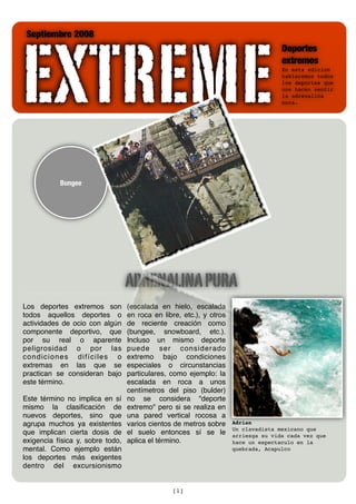 EXTREME
 Septiembre 2008
                                                                                    Deportes
                                                                                    extremos
                                                                                    En esta edicion
                                                                                    hablaremos todos
                                                                                    los deportes que
                                                                                    nos hacen sentir
                                                                                    la adrenalina
                                                                                    pura.




           Bungee




                                  ADRENALINA PURA
Los deportes extremos son         (escalada en hielo, escalada
todos aquellos deportes o         en roca en libre, etc.), y otros
actividades de ocio con algún     de reciente creación como
componente deportivo, que         (bungee, snowboard, etc.).
por su real o aparente            Incluso un mismo deporte
peligrosidad o por las            puede ser considerado
condiciones difíciles o           extremo bajo condiciones
extremas en las que se            especiales o circunstancias
practican se consideran bajo      particulares, como ejemplo: la
este término.                     escalada en roca a unos
                                  centímetros del piso (bulder)
Este término no implica en sí     no se considera quot;deporte
mismo la clasiﬁcación de          extremoquot; pero si se realiza en
nuevos deportes, sino que         una pared vertical rocosa a
agrupa muchos ya existentes       varios cientos de metros sobre     Adrian
                                                                     Un clavadista mexicano que
que implican cierta dosis de      el suelo entonces sí se le         arriesga su vida cada vez que
exigencia física y, sobre todo,   aplica el término.                 hace un espectaculo en la
mental. Como ejemplo están                                           quebrada, Acapulco
los deportes más exigentes
dentro del excursionismo


                                                [1]
 