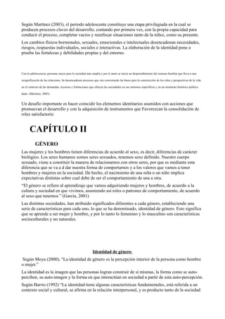 Según Martínez (2003), el periodo adolescente constituye una etapa privilegiada en la cual se
producen procesos claves del desarrollo, contando por primera vez, con la propia capacidad para
conducir el proceso, completar vacíos y reenfocar situaciones tanto de la niñez, como su presente.
Los cambios físicos hormonales, sexuales, emocionales e intelectuales desencadenan necesidades,
riesgos, respuestas individuales, sociales e interactivas. La elaboración de la identidad pone a
prueba las fortalezas y debilidades propias y del entorno.
Con la adolescencia, personas nacen para la sociedad más amplia y por lo tanto se inicia un desprendimiento del sistema familiar que lleva a una
resignificación de las relaciones. Se desencadenan procesos que van concretando las bases para la construcción de los roles y perspectivas de la vida
en el contexto de las demandas, recursos y limitaciones que ofrecen las sociedades en sus entornos específicos y en un momento histórico político
dado. (Martínez, 2003).
Un desafío importante es hacer coincidir los elementos identitarios asumidos con acciones que
promuevan el desarrollo y con la adquisición de instrumentos que Favorezcan la consolidación de
roles satisfactorio
CAPÍTULO II
GÉNERO
Las mujeres y los hombres tienen diferencias de acuerdo al sexo, es decir, diferencias de carácter
biológico. Los seres humanos somos seres sexuados, tenemos sexo definido. Nuestro cuerpo
sexuado, viene a constituir la manera de relacionarnos con otros seres, por que es mediante esta
diferencia que se va a d dar nuestra forma de comportarnos y a los valores que vamos a tener
hombres y mujeres en la sociedad. De hecho, el nacimiento de una niña o un niño implica
expectativas distintas sobre cual debe de ser el comportamiento de una a otra.
“El género se refiere al aprendizaje que vamos adquiriendo mujeres y hombres, de acuerdo a la
cultura y sociedad en que vivimos, asumiendo así roles o patrones de comportamiento, de acuerdo
al sexo que tenemos.” (García, 2001)
Las distintas sociedades, han atribuido significados diferentes a cada género, estableciendo una
serie de características para cada uno, lo que se ha denominado, identidad de género. Esto significa
que se aprende a ser mujer y hombre, y por lo tanto lo femenino y lo masculino son características
socioculturales y no naturales.
Identidad de género
Según Moya (2000), “La identidad de género es la percepción interior de la persona como hombre
o mujer.”
La identidad es la imagen que las personas logran construir de sí mismas, la forma como se auto-
perciben, su auto-imagen y la forma en que interactúan en sociedad a partir de esta auto-percepción.
Según Barrio (1992) “La identidad tiene algunas características fundamentales, está referida a un
contexto social y cultural, se afirma en la relación interpersonal, y es producto tanto de la sociedad
 
