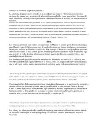 como de la acción de las propias personas.”
La identidad de género cobra sentido, en la medida en que mujeres y hombres interiorizamos
atributos, formas de ser y actuar acorde a lo socialmente definido, como masculino y femenino. Es
decir, asumimos y representamos patrones de conducta diferentes de acuerdo a si somos mujeres u
hombres.
Conocer el cómo se nos enseña a ser mujer y a ser hombre, los roles de género y sus prescripciones, la socialización de género y sus respectivos
resultados para cada sexo, nos ayudan a entender cómo se va preparando el terreno para que un muchacho maltrate a su novia y para que este
permanezca en una relación violenta. Un muchacho que quiera cumplir cabalmente con el rol de género masculino tradicional será propenso a la
violencia; aparentar la actividad sexual, ser quien tome las decisiones en la relación de pareja, dominar y controlar las actividades de ella, probar
constantemente que “él es el hombre” a través de actos agresivos y dureza por temor al estigma de la homosexualidad, esperar que la novia renuncie a
sus intereses o a otras relaciones y de la máxima prioridad a su relación con él (Troncoso y Tenorio A., 1999).
Roles
Los roles de género en cada cultura son diferentes, en México es común que la familia sea dirigida
por el hombre, por el clásico estereotipo de que los hombres son fuertes, inteligentes, protectores y
las mujeres sumisas, y el hombre es quien las debe proteger. Esto es un claro ejemplo de querer ser
el macho mexicano, es muy común que los hombres por sus inseguridades traten de aparentar algo
que no son y al poder dominar a la mujer se sienten seguros de sí mismos, cuando todo es una
realidad disfrazada de temor.
Los hombres desde pequeños aprenden a resolver las diferencias por medio de la violencia, son
violentos cuando tienen algún problema en la calle, además los juegos contienen violencia al igual
que la televisión y otros medios que muestran la violencia social en la que actualmente vivimos.
“Una muchacha puede ceder a la presión de grupo e intentar cumplir con las prescripciones del rol de genero femenino tradicional, creer que puede
cambiar al hombre que ama; sentirse culpable por los problemas y responsable del funcionamiento de la relación, pensar que jamás encontrará a otro
novio, lo que la pondrá en riesgo de involucrarse en relaciones potencial o abiertamente violentas.” (Troncoso y Tenorio, 1999).
Con respecto al rol de la mujer anteriormente citado de cierta manera es lo que se nos ha impuesto a
nuestra cultura que tiene que aguantar todo lo que el hombre le hace, como si fuera su destino.
Como se había mencionado anteriormente, aquí también se presenta un problema de autoestima en
la mujer cuando se deja agredir por la pareja; no se deja valer como debe hacerlo, por miedo a
quedarse sola o porque simplemente piensa que ella es menos que él.
“La identificación es la reproducción de roles o patrones de comportamiento en una sociedad; de acuerdo con los significados y valoraciones de esa
sociedad y cultura particular que se concretan por medio de una red de relaciones y de muy diversa manera.” (Suárez, 2000).
Las niñas y los niños aprenden los modelos femenino y masculino socialmente aceptados, a partir
de los cuales, construyen su auto-percepción y valoración de las otras personas con las que se
relaciona.
 
