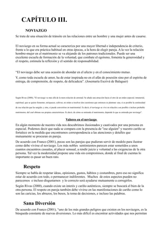 CAPÍTULO III.
NOVIAZGO
Se trata de una situación de tránsito en las relaciones entre un hombre y una mujer antes de casarse.
El noviazgo en su forma actual se caracteriza por una mayor libertad e independencia de criterio,
frente a lo que era práctica habitual en otras épocas, a la hora de elegir pareja. A la vez la relación
hombre-mujer en el matrimonio se va alejando de los patrones tradicionales. Puede ser una
excelente escuela de formación de la voluntad, que combate el egoísmo, fomenta la generosidad y
el respeto, estimula la reflexión y el sentido de responsabilidad.
“El noviazgo debe ser una ocasión de ahondar en el afecto y en el conocimiento mutuo.
Y, como toda escuela de amor, ha de estar inspirada no en el afán de posesión sino por el espíritu de
entrega, de comprensión, de respeto, de delicadeza”. (Josemaría Escrivá de Balaguer)
Según Rivas (2000), "El noviazgo va más allá de la mera relación de amistad. Se añade una atracción hacia el otro de un orden especial, inmaterial,
espiritual, que se quiere fomentar, enriquecer, cultivar, en orden a resolver dos cuestiones que entonces se plantean: una, si es posible la continuidad
de esa relación que ha surgido; y otra, si puede convertirse en matrimonial. Es decir, el noviazgo se vive en relación a un posible o incluso probable
matrimonio, del cual obtiene sus propias características. Es decir, de cómo se entienda el matrimonio, depende lo que se entienda por noviazgo".
Valores en el noviazgo
En algún momento de nuestra vida nos descubrimos ilusionados y cautivados por una persona en
especial. Podemos decir que nada se compara con la presencia de "ese alguien" y nuestro cariño se
fortalece en la medida que encontramos correspondencia a las atenciones y detalles que
mutuamente se procuran en pareja.
De acuerdo con Franco (2001), pocas son las parejas que pudieran servir de modelo para ilustrar
como debe vivirse el noviazgo. Los más nobles sentimientos parecen estar sometidos a unos
cuantos encuentros casuales, al placer sensual, a rendir juicio y voluntad a las exigencias de la otra
persona. Tal vez la modernidad propone una vida sin compromisos, donde al final de cuentas lo
importante es pasar un buen rato.
Respeto
Siempre se habla de respetar ideas, opiniones, gustos, hábitos y costumbres, pero eso no significa
estar de acuerdo con todo, o permanecer indiferentes. Muchos de estos aspectos pueden no
parecernos e incluso disgustarnos y lo correcto será ayudarse mutuamente a corregirlos.
Según Rivas (2000), cuando existe un interés y cariño auténticos, siempre se buscará el bien de la
otra persona. El respeto en pareja también debe vivirse en las manifestaciones de cariño como lo
son las caricias, los abrazos, los besos, la toma de decisiones, e incluso las palabras.
Sana Diversión
De acuerdo con Franco (2001), “uno de los más grandes peligros que existen en los noviazgos, es la
búsqueda constante de nuevas diversiones. Lo más difícil es encontrar actividades que nos permitan
 