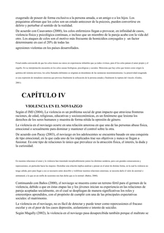 exagerado de poseer de forma exclusiva a la persona amada, a un amigo o a los hijos. Los
psiquiatras afirman que los celos son un estado antecesor de la psicosis, pueden convertirse en
delirio y perturbar el sentido de la realidad.
De acuerdo con Casavantes (2000), los celos enfermizos llegan a provocar, en infinidad de casos,
violencia física y psicológica continuas, e incluso que un miembro de la pareja acabe con la vida del
otro. Los ataques de celos son el motivo más frecuente de homicidios conyugales y un factor
determinante en casi el 20% de todas las
agresiones violentas en los países desarrollados.
Freud estaba convencido de que los celos tienen sus raíces en experiencias infantiles que ya todos vivimos, para él los celos patean el amor propio y el
orgullo. En su interpretación encuentra en los celos causas biológicas, psicológicas y sociales. Menciona que hay celos que tienen como origen la
química del sistema nervioso, los celos llamados delirantes se originan en desordenes de las sustancias neurotransmisoras. La posesividad exagerada
es una expresión de inmadurez amorosa que provoca finalmente la sofocación de la persona amada y finalmente la ruptura del vínculo. (Godos,
2001).
CAPÍTULO IV
VIOLENCIA EN EL NOVIAZGO
Según el IMJ (2004), La violencia es un problema social de gran impacto que atraviesa fronteras
raciones, de edad, religiosas, educativas y socioeconómicas, es un fenómeno que lesiona los
derechos de los seres humanos y muestra de forma nítida la opresión de género.
La violencia en el noviazgo ocurre en una relación amorosa en que una de las personas abusa física,
emocional o sexualmente para dominar y mantener el control sobre la otra.
De acuerdo con Pacay (2003), el noviazgo en los adolescentes se encuentra basado en una conquista
de tipo emocional, en la que cada uno de los implicados trae sus objetivos y nunca se llegan a
fusionar. En este tipo de relaciones lo único que prevalece es la atracción física, el interés, la duda y
la curiosidad.
En nuestras relaciones el amor y la violencia han transitado inexplicablemente juntos los distintos senderos, pero con grandes consecuencias y
repercusiones, en particular hacia las mujeres. Destrabar esta relación implica analizar y pensar en el amor de distinta forma, en la cual la violencia no
tenga cabida, pero para llegar a eso es necesario antes describir y visibilizar nuestras relaciones amorosas; se necesita darle el valor de anormal o
antinatural, a lo que en un sinfín de ocasiones nos han dicho que es lo normal. (Baños, 2000).
Continuando con Baños (2000), el noviazgo se muestra como un terreno fértil para el germen de la
violencia, debido a que en éstas etapas las y los jóvenes inician su experiencia en las relaciones de
pareja aceptadas socialmente, en el cual se despliegan de manera significativas los roles y
estereotipos aprendidos, con el propósito de cumplir con una de las principales expectativas
sociales: el matrimonio.
La violencia en el noviazgo, no es fácil de detectar y puede tener como repercusiones el fracaso
escolar y en el peor de los casos depresión, aislamiento e intento de suicidio.
Según Magally (2002), la violencia en el noviazgo pasa desapercibida también porque el maltrato se
 