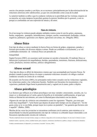asocia a las parejas casadas y con hijos, no se reconoce, principalmente por la desvalorización de las
relaciones amorosas entre adolescentes; ya que son consideradas como cosas de la edad.
Lo anterior también se debe a que la conducta violenta no es percibida por las víctimas; mujeres en
su mayoría, así como tampoco la perciben quienes la ejercen; hombres por lo general, y esto es
porque es confundida con una expresión de interés y de amor.
Tipos de violencia
En el noviazgo la violencia puede adoptar múltiples rostros como lo son los gritos, amenazas,
burlas, empujones, puntapiés, intimidaciones, castigos, asecho, sometimiento, bofetadas, críticas
negativas, puñetazos, agresiones con objetos, agresiones con armas, etc. (Magally 2002).
Abuso físico
Este tipo de abuso se ejerce mediante la fuerza física en forma de golpes, empujones, patadas y
lesiones provocadas con diversos objetos o armas. Puede ser cotidiana o cíclicamente, y se ven
combinados momentos de violencia física con periodos de
tranquilidad.
Según Favieres (2001), en ocasiones suele terminar en suicidio u homicidio. El maltrato físico se
detecta por la presencia de magulladuras, heridas, quemaduras, moretones, fracturas, dislocaciones,
cortes, pinchazos, lesiones internas, asfixia o ahogamientos.
Abuso sexual
Este tipo de abuso es difícil de demostrar a menos que vaya acompañado por lesiones físicas. Se
produce cuando la pareja fuerza a la mujer a mantener relaciones sexuales o le obliga a realizar
conductas sexuales en contra de su voluntad.
De acuerdo con Favieres (2001), los principales malos tratos sexuales son las violaciones vaginales,
las violaciones anales y las violaciones bucales. También son frecuentes los tocamientos y las
vejaciones, pudiendo llegar hasta la penetración anal y vaginal con la mano, puño u objetos.
Abuso psicológico
Los factores que influyen en el abuso psicológico son muy variados: emocionales, sociales, etc. La
mujer se ve dominada por el varón, quien la humilla en la intimidad y públicamente, al igual que
limita su libertad de movimiento, así como la libertad para relacionarse con los demás.
Algunos de este tipo de violencia son comentarios como los siguientes: "flaquita, ¿no crees que
estás muy maquillada?", "sería bueno que dejaras de pasar tanto tiempo con tus amigos/as", "no me
gusta como se te ve esa falda, porqué mejor no te pones un pantalón", “me gustaría que hicieras esto
o aquello”. (Baños, 2000).
Muchas de las veces las jovencitas se encuentran conformes con lo anterior, pero mientras se va
desarrollando la relación paulatinamente este tipo de violencia va cobrando mayor intensidad y con
frecuencia reproduciendo círculos de violencia.
"Resulta complicado detectar este tipo de abuso, aunque se evidencia a largo plazo en las secuelas psicológicas. En este caso la violencia se ejerce
mediante insultos, vejaciones, críticas, crueldad mental, gritos, desprecio, intolerancia, humillación en público, castigos o amenazas de abandono.
Conduce sistemáticamente a la depresión y, en ocasiones, al suicidio". (Faviere, 2001).
 