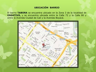 UBICACIÓN BARRIO
El barrio TABORA se encuentra ubicado en la Zona 3 de la localidad de
ENGATIVÁ, y se encuentra ubicada entre la Calle 72 y la Calle 80 y
entre la Avenida Ciudad de Cali y la Avenida Boyacá.
 