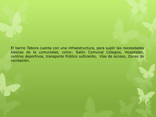 El barrio Tabora cuenta con una infraestructura, para suplir las necesidades
básicas de la comunidad, como: Salón Comunal Colegios, Hospitales,
centros deportivos, transporte Público suficiente, Vías de acceso, Zonas de
recreación.
 
